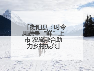 衡阳县：时令果蔬争“鲜”上市 农旅融合助力乡村振兴