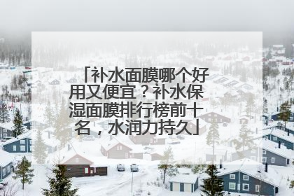 补水面膜哪个好用又便宜？补水保湿面膜排行榜前十名，水润力持久