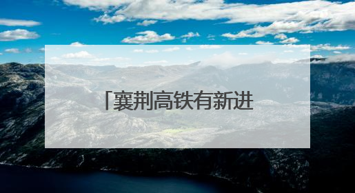 襄荆高铁有新进展！预计下半年开通，襄阳至荆门30分钟可达