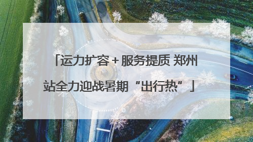 运力扩容＋服务提质 郑州站全力迎战暑期“出行热”