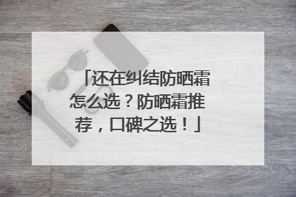 还在纠结防晒霜怎么选？防晒霜推荐，口碑之选！