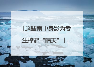 这些雨中身影为考生撑起“晴天”