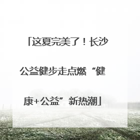 这夏完美了！长沙公益健步走点燃“健康+公益”新热潮