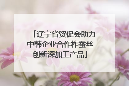 辽宁省贸促会助力中韩企业合作柞蚕丝创新深加工产品