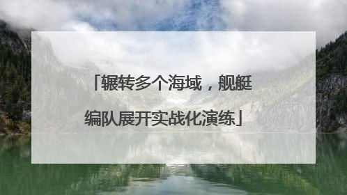 辗转多个海域，舰艇编队展开实战化演练