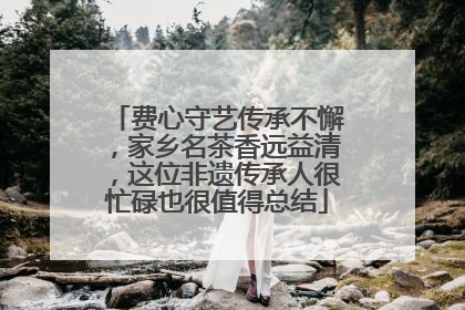 费心守艺传承不懈，家乡名茶香远益清，这位非遗传承人很忙碌也很值得总结