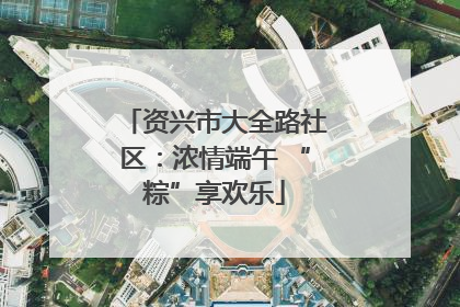 资兴市大全路社区：浓情端午 “粽”享欢乐