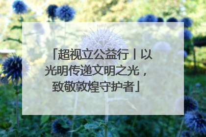 超视立公益行丨以光明传递文明之光，致敬敦煌守护者