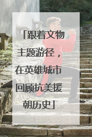 跟着文物主题游径，在英雄城市回顾抗美援朝历史