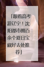 跟着高考游辽宁！沈阳都市圈百余个夏日宝藏好去处推荐