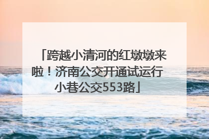 跨越小清河的红墩墩来啦！济南公交开通试运行小巷公交553路