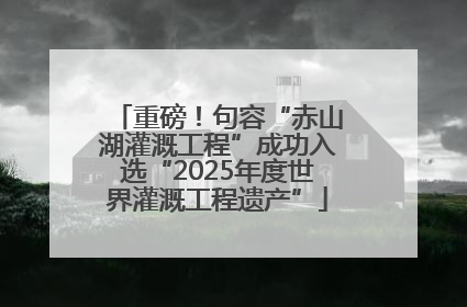 重磅！句容“赤山湖灌溉工程”成功入选“2025年度世界灌溉工程遗产”