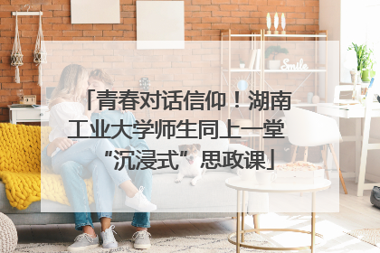 青春对话信仰！湖南工业大学师生同上一堂“沉浸式”思政课