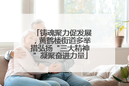 铸魂聚力促发展，黄鹤楼街道多举措弘扬“三大精神”凝聚奋进力量