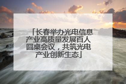 长春举办光电信息产业高质量发展百人圆桌会议，共筑光电产业创新生态