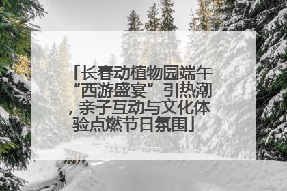 长春动植物园端午“西游盛宴”引热潮，亲子互动与文化体验点燃节日氛围