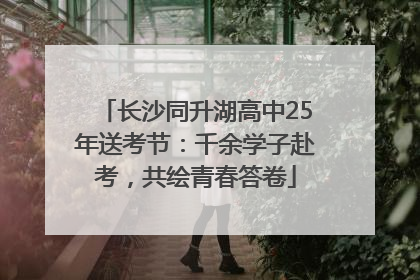 长沙同升湖高中25年送考节：千余学子赴考，共绘青春答卷
