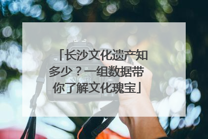 长沙文化遗产知多少？一组数据带你了解文化瑰宝