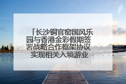长沙铜官窑国风乐园与香港金彩假期签署战略合作框架协议 实现相关入境游业务增收超亿元