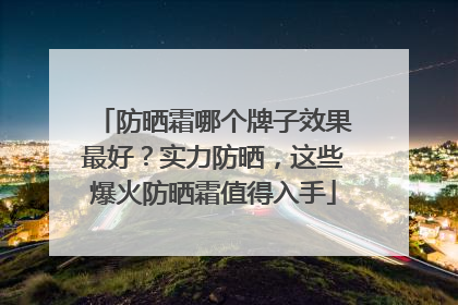 防晒霜哪个牌子效果最好？实力防晒，这些爆火防晒霜值得入手