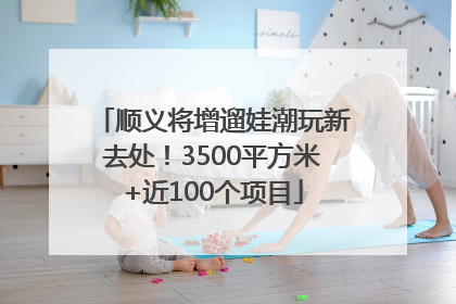 顺义将增遛娃潮玩新去处！3500平方米+近100个项目