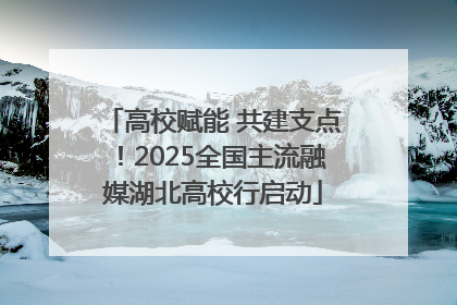 高校赋能 共建支点！2025全国主流融媒湖北高校行启动