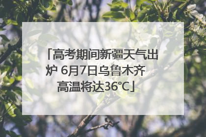 高考期间新疆天气出炉 6月7日乌鲁木齐高温将达36℃