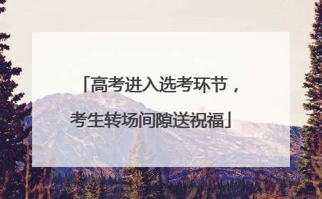 高考进入选考环节，考生转场间隙送祝福