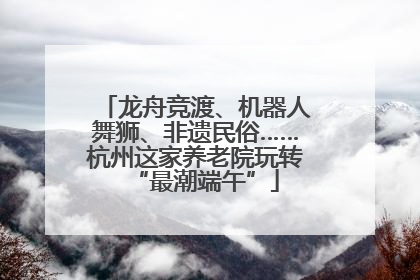 龙舟竞渡、机器人舞狮、非遗民俗……杭州这家养老院玩转“最潮端午”