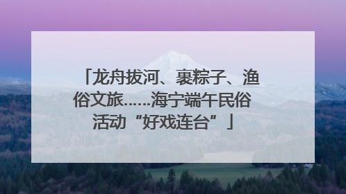 龙舟拔河、裹粽子、渔俗文旅……海宁端午民俗活动“好戏连台”