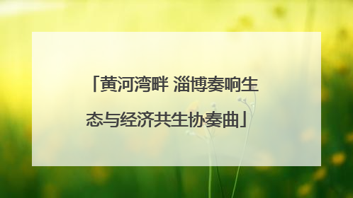黄河湾畔 淄博奏响生态与经济共生协奏曲