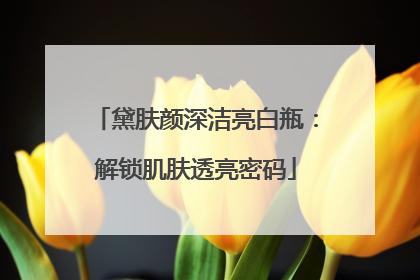 黛肤颜深洁亮白瓶：解锁肌肤透亮密码