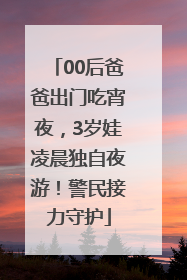 00后爸爸出门吃宵夜，3岁娃凌晨独自夜游！警民接力守护