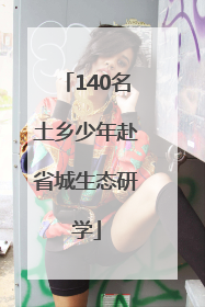 140名土乡少年赴省城生态研学