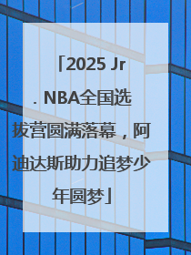 2025 Jr. NBA全国选拔营圆满落幕，阿迪达斯助力追梦少年圆梦