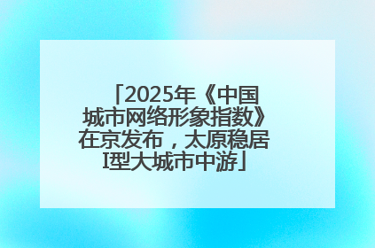 2025年《中国城市网络形象指数》在京发布，太原稳居I型大城市中游