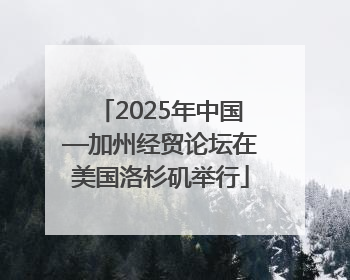 2025年中国—加州经贸论坛在美国洛杉矶举行