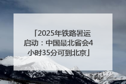 2025年铁路暑运启动：中国最北省会4小时35分可到北京