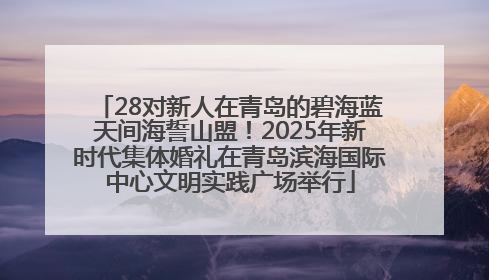 28对新人在青岛的碧海蓝天间海誓山盟！2025年新时代集体婚礼在青岛滨海国际中心文明实践广场举行