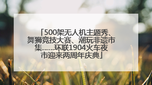 500架无人机主题秀、舞狮竞技大赛、潮玩非遗市集……环联1904火车夜市迎来两周年庆典