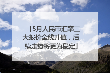 5月人民币汇率三大报价全线升值，后续走势将更为稳定